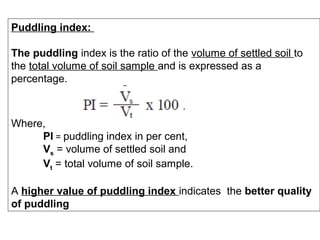 Puddling index:
The puddling index is the ratio of the volume of settled soil to
the total volume of soil sample and is expressed as a
percentage.

Where,
PI = puddling index in per cent,
Vs = volume of settled soil and
Vt = total volume of soil sample.
A higher value of puddling index indicates the better quality
of puddling

 