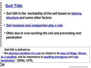 Soil Tilth

• Soil tilth is the

workability of the soil based on texture,
structure and some other factors

• Soil moisture and compaction play a role
• Often due to over-working the soil and preventing root
penetration

Soil tilth is defined as
“ the physical condition of a soil as related to its ease of tillage, fitness
as a seedbed, and its importance to seedling emergence and root
penetration ” (SSSA, 1979).
Copyright© Markus Tuller and Dani Or2002-2004

 