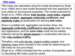 Tilth index
Tilth index was calculated using the model developed by Singh
et al. (1992) and a new model developed from the regression of
crop yields on soil physical properties. The model proposed by
Singh et al. (1992) utilizes bulk density, cone index, organic
matter content, aggregate uniformity coefficient, and
plasticity index as parameters for deriving tilth index.
Since in puddled soil, aggregates are broken down, the
aggregate uniformity coefficient in rice plots does not carry
any significance, and the cone index could not be reliably
obtained during the wheat season in unsaturated soils due to
high clay content (>30%).
Therefore, only bulk density, organic matter content, and
plasticity index were included in the model for determining the
tilth index for rice and wheat.
Singh et al. (1992) indicated that the number of properties used
in calculating tilth index could be varied.

 