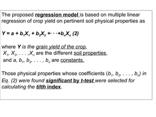 The proposed regression model is based on multiple linear
regression of crop yield on pertinent soil physical properties as
Y = a + b1X1 + b2X2 +· · ·+bnXn (2)
where Y is the grain yield of the crop,
X1, X2, . . . ,Xn are the different soil properties,
and a, b1, b2, . . . , bn are constants.
Those physical properties whose coefficients (b1, b2, . . . , bn) in
Eq. (2) were found significant by t-test were selected for
calculating the tilth index.

 