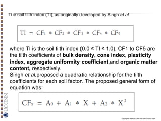 The soil tilth index (TI), as originally developed by Singh et al

where TI is the soil tilth index (0.0 ≤ TI ≤ 1.0), CF1 to CF5 are
the tilth coefficients of bulk density, cone index, plasticity
index, aggregate uniformity coefficient,and organic matter
content, respectively.
Singh et al.proposed a quadratic relationship for the tilth
coefficients for each soil factor. The proposed general form of
equation was:

Copyright© Markus Tuller and Dani Or2002-2004

 