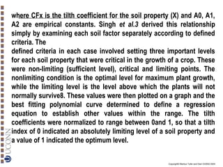 where CFx is the tilth coefficient for the soil property (X) and A0, A1,
A2 are empirical constants. Singh et al.3 derived this relationship
simply by examining each soil factor separately according to defined
criteria. The
defined criteria in each case involved setting three important levels
for each soil property that were critical in the growth of a crop. These
were non-limiting (sufficient level), critical and limiting points. The
nonlimiting condition is the optimal level for maximum plant growth,
while the limiting level is the level above which the plants will not
normally survive8. These values were then plotted on a graph and the
best fitting polynomial curve determined to define a regression
equation to establish other values within the range. The tilth
coefficients were normalized to range between 0and 1, so that a tilth
index of 0 indicated an absolutely limiting level of a soil property and
a value of 1 indicated the optimum level.
Copyright© Markus Tuller and Dani Or2002-2004

 