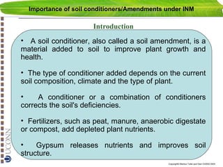 Importance of soil conditioners/Amendments under INM

Introduction
• A soil conditioner, also called a soil amendment, is a
material added to soil to improve plant growth and
health.
• The type of conditioner added depends on the current
soil composition, climate and the type of plant.
•
A conditioner or a combination of conditioners
corrects the soil's deficiencies.
• Fertilizers, such as peat, manure, anaerobic digestate
or compost, add depleted plant nutrients.
•
Gypsum releases nutrients and improves soil
structure.
Copyright© Markus Tuller and Dani Or2002-2004

 