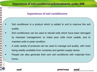 Importance of soil conditioners/Amendments under INM

Importance of soil conditioners

•

Soil conditioner is a product which is added to soil to improve the soil
quality.

•

Soil conditioners can be used to rebuild soils which have been damaged
by improper management, to make poor soils more usable, and to
maintain soils in peak condition.

•

A wide variety of products can be used to manage soil quality, with most
being readily available from nurseries and garden supply stores.

•

People can also generate their own soil conditioner with materials from
home.

Copyright© Markus Tuller and Dani Or2002-2004

 