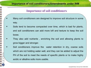 Importance of soil conditioners/Amendments under INM

Importance of soil conditioners

•

Many soil conditioners are designed to improve soil structure in some
way.

•

Soils tend to become compacted over time, which is bad for plants,
and soil conditioners can add more loft and texture to keep the soil
loose.

•

They also add nutrients , enriching the soil and allowing plants to
grow bigger and stronger.

•

Soil conditioners improve the

water retention in dry, coarse soils

which are not holding water well, and they can be added to adjust the
PH of the soil to meet the needs of specific plants or to make highly
acidic or alkaline soils more usable.
Copyright© Markus Tuller and Dani Or2002-2004

 