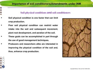 Importance of soil conditioners/Amendments under INM
Soil physical conditions and soil conditioners

•

Soil physical condition is one factor that can limit
crop production.

•

Poor soil physical condition can restrict water
intake into the soil and subsequent movement,
plant root development, and aeration of the soil.

•

These goals can be accomplished in part through
the use of good management techniques.

•

Producers and researchers alike are interested in
improving the physical condition of the soil and,
thus, enhance crop production.

Copyright© Markus Tuller and Dani Or2002-2004

 