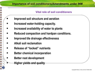 Importance of soil conditioners/Amendments under INM
Vital role of soil conditioners

•
•
•
•
•
•
•
•
•
•

Improved soil structure and aeration
Increased water-holding capacity.
Increased availability of water to plants
Reduced compaction and hardpan conditions.
Improved tile drainage effectiveness
Alkali soil reclamation
Release of “locked” nutrients
Better chemical incorporation
Better root development
Higher yields and quality
Copyright© Markus Tuller and Dani Or2002-2004

 