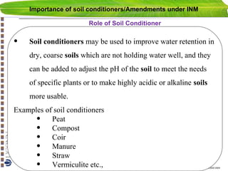Importance of soil conditioners/Amendments under INM
Role of Soil Conditioner

•

Soil conditioners may be used to improve water retention in
dry, coarse soils which are not holding water well, and they
can be added to adjust the pH of the soil to meet the needs
of specific plants or to make highly acidic or alkaline soils
more usable.

Examples of soil conditioners
• Peat
• Compost
• Coir
• Manure
• Straw
• Vermiculite etc.,

Copyright© Markus Tuller and Dani Or2002-2004

 
