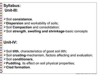 Syllabus:
Unit-III:
Soil consistence,
Dispersion and workability of soils;
Soil Compaction and consolidation;
Soil strength, swelling and shrinkage-basic concepts

Unit-IV:
Soil tilth, characteristics of good soil tilth;
Soil crusting-mechanism, factors affecting and evaluation;
Soil conditioners,
Puddling, its effect on soil physical properties;
Clod formation.
Copyright© Markus Tuller and Dani Or2002-2004

 