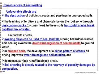 Consequences of soil swelling
Unfavorable effects are
 the destruction of buildings, roads and pipelines in uncropped soils,
the leaching of fertilizers and chemicals below the root zone through
desiccation cracks (by pass flow). In these soils horizontal cracks break
capillary flux of water.
Favourable effects,
swelling clays can be used to seal landfills storing hazardous wastes.
This sealing avoids the downward migration of contaminants to ground
water .
In cropped soils, the development of a dense pattern of cracks on
drying improves water drainage and soil aeration, and
decreases surface runoff in sloped areas.
Soil cracking is closely related to the recovery of porosity damages by
compaction.
Copyright© Markus Tuller and Dani Or2002-2004

 