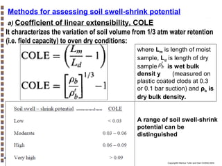 Methods for assessing soil swell-shrink potential
a) Coefficient of linear extensibility, COLE
It characterizes the variation of soil volume from 1/3 atm water retention
(i.e. field capacity) to oven dry conditions:
where Lm is length of moist
sample, Ld is length of dry
sample, is wet bulk
densit y
(measured on
plastic coated clods at 0.3
or 0.1 bar suction) and ρb is
dry bulk density.

A range of soil swell-shrink
potential can be
distinguished

Copyright© Markus Tuller and Dani Or2002-2004

 