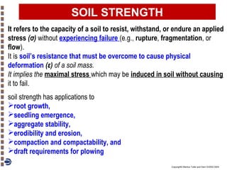 SOIL STRENGTH
It refers to the capacity of a soil to resist, withstand, or endure an applied
stress (σ) without experiencing failure (e.g., rupture, fragmentation, or
flow).
It is soil’s resistance that must be overcome to cause physical
deformation (ε) of a soil mass.
It implies the maximal stress which may be induced in soil without causing
it to fail.
soil strength has applications to
root growth,
seedling emergence,
aggregate stability,
erodibility and erosion,
compaction and compactability, and
draft requirements for plowing
Copyright© Markus Tuller and Dani Or2002-2004

 