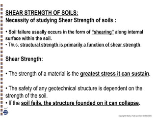 SHEAR STRENGTH OF SOILS:
Necessity of studying Shear Strength of soils :
• Soil failure usually occurs in the form of “shearing” along internal
surface within the soil.
• Thus, structural strength is primarily a function of shear strength.

Shear Strength:
• The strength of a material is the greatest stress it can sustain.
• The safety of any geotechnical structure is dependent on the
strength of the soil.
• If the soil fails, the structure founded on it can collapse.
Copyright© Markus Tuller and Dani Or2002-2004

 