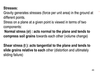 Stresses:
Gravity generates stresses (force per unit area) in the ground at
different points.
Stress on a plane at a given point is viewed in terms of two
components:
Normal stress (σ) : acts normal to the plane and tends to
compress soil grains towards each other (volume change)
Shear stress (t ): acts tangential to the plane and tends to
slide grains relative to each other (distortion and ultimately
sliding failure)

49

 