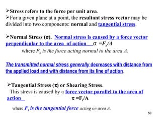 Stress refers to the force per unit area.
For a given plane at a point, the resultant stress vector may be
divided into two components: normal and tangential stress.
Normal Stress (σ). Normal stress is caused by a force vector
perpendicular to the area of action σ =Fn/A
where Fn is the force acting normal to the area A.
The transmitted normal stress generally decreases with distance from
the applied load and with distance from its line of action.
Tangential Stress (τ) or Shearing Stress.
This stress is caused by a force vector parallel to the area of
action
τ =Ft/A
where Ft

is the tangential force acting on area A.
50

 