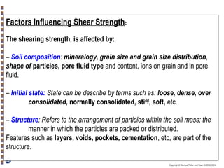 Factors Influencing Shear Strength:
The shearing strength, is affected by:
– Soil composition: mineralogy, grain size and grain size distribution,
shape of particles, pore fluid type and content, ions on grain and in pore
fluid.
– Initial state: State can be describe by terms such as: loose, dense, over
consolidated, normally consolidated, stiff, soft, etc.
– Structure: Refers to the arrangement of particles within the soil mass; the
manner in which the particles are packed or distributed.
Features such as layers, voids, pockets, cementation, etc, are part of the
structure.
Copyright© Markus Tuller and Dani Or2002-2004

 
