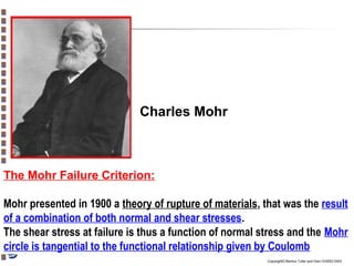 Charles Mohr

The Mohr Failure Criterion:
Mohr presented in 1900 a theory of rupture of materials, that was the result
of a combination of both normal and shear stresses.
The shear stress at failure is thus a function of normal stress and the Mohr
circle is tangential to the functional relationship given by Coulomb
Copyright© Markus Tuller and Dani Or2002-2004

 