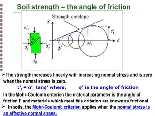 Soil strength – the angle of friction

The strength increases linearly with increasing normal stress and is zero
when the normal stress is zero.
τ'f = σ'n tanφ‘ where,
φ' is the angle of friction
In the Mohr-Coulomb criterion the material parameter is the angle of
friction f’ and materials which meet this criterion are known as frictional.
 In soils, the Mohr-Coulomb criterion applies when the normal stress is
an effective normal stress.
Copyright© Markus Tuller and Dani Or2002-2004

 
