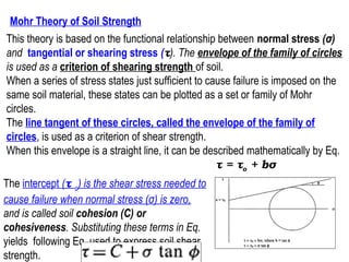 Mohr Theory of Soil Strength
This theory is based on the functional relationship between normal stress (σ)
and tangential or shearing stress (τ). The envelope of the family of circles
is used as a criterion of shearing strength of soil.
When a series of stress states just sufficient to cause failure is imposed on the
same soil material, these states can be plotted as a set or family of Mohr
circles.
The line tangent of these circles, called the envelope of the family of
circles, is used as a criterion of shear strength.
When this envelope is a straight line, it can be described mathematically by Eq.
τ = τo + bσ
The intercept (τ o) is the shear stress needed to
cause failure when normal stress (σ) is zero,
and is called soil cohesion (C) or
cohesiveness. Substituting these terms in Eq.
yields following Eq. used to express soil shear
strength.

65

 