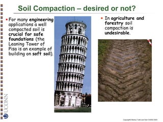 Soil Compaction – desired or not?
• In agriculture and
forestry soil
compaction is
undesirable.

• For many engineering
applications a well
compacted soil is
crucial for safe
foundations (the
Leaning Tower of
Pisa is an example of
building on soft soil).

Image: Opera Primaziale Pisana

Copyright© Markus Tuller and Dani Or2002-2004

 