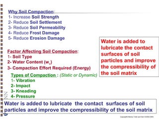 Why Soil Compaction:
1- Increase Soil Strength
2- Reduce Soil Settlement
3- Reduce Soil Permeability
4- Reduce Frost Damage
5- Reduce Erosion Damage

Water is added to
lubricate the contact
Factor Affecting Soil Compaction:
surfaces of soil
1- Soil Type
particles and improve
2- Water Content (w c)
the compressibility of
3- Compaction Effort Required (Energy)
Types of Compaction : (Static or Dynamic) the soil matrix
1- Vibration
2- Impact
3- Kneading
4- Pressure

Water is added to lubricate the contact surfaces of soil
particles and improve the compressibility of the soil matrix
Copyright© Markus Tuller and Dani Or2002-2004

 
