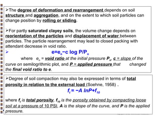 The degree of deformation and rearrangement depends on soil
structure and aggregation, and on the extent to which soil particles can
change position by rolling or sliding.
For partly saturated clayey soils, the volume change depends on
reorientation of the particles and displacement of water between
particles. The particle rearrangement may lead to closed packing with
attendant decrease in void ratio.

e=eo−c log P/Po
where eo = void ratio at the initial pressure Po, c = slope of the
curve on semilogrithmic plot, and P = applied pressure that
changed
the final void ratio to e.
Degree of soil compaction may also be expressed in terms of total
porosity in relation to the external load (Soehne, 1958) .

ft = −A lnP+f10
where ft is total porosity, f10 is the porosity obtained by compacting loose
soil at a pressure of 10 PSI, A is the slope of the curve, and P is the applied
pressure.
Copyright© Markus Tuller and Dani Or2002-2004

 