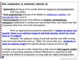 Soil compaction is extremely relevant to
• Agriculture because of its usually adverse impact on root development
and crop yields;
• Civil engineering because of its relation to settlement, stability, and
groundwater flow; and to
• Environments because of its effects on erosion, anaerobiosis,
transport of pollutants in surface and sub-surface flow, and nature and rate
of gaseous flow from soil to the atmosphere.
From an agricultural perspective especially in relation to plant root
growth, there is an optimal range of soil bulk density, which for most
soils is <1.4 Mg/m3.
However, the optimum range of soil bulk density may differ among
soils and crops (Kyombo and Lal, 1994). For some soils (e.g., Andisols or
soils of volcanic origin) the optimal density may be as low as 1.0.
A similar case may be in soils containing a high level of soil organic matter
content. It is precisely because of these differences in response to bulk
density that effects of compaction on crop yield are highly soil-dependent
Copyright© Markus Tuller and Dani Or2002-2004

 