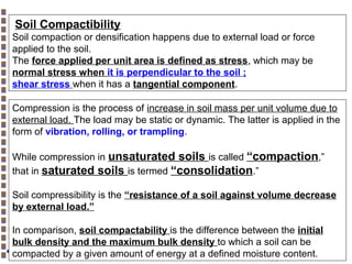 Soil Compactibility
Soil compaction or densification happens due to external load or force
applied to the soil.
The force applied per unit area is defined as stress, which may be
normal stress when it is perpendicular to the soil ;
shear stress when it has a tangential component.
Compression is the process of increase in soil mass per unit volume due to
external load. The load may be static or dynamic. The latter is applied in the
form of vibration, rolling, or trampling.
While compression in unsaturated soils is called “compaction,”
that in saturated soils is termed “consolidation.”
Soil compressibility is the “resistance of a soil against volume decrease
by external load.”
In comparison, soil compactability is the difference between the initial
bulk density and the maximum bulk density to which a soil can be
compacted by a given amount of energy at a defined moisture content.

Copyright© Markus Tuller and Dani Or2002-2004

 