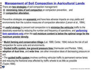 Management of Soil Compaction in Agricultural Lands
There are two strategies of soil compaction management:
(i) minimizing risks of soil compaction or compaction prevention, and
(ii) compaction alleviation .
Preventive strategies are economic and have less adverse impacts on crop yields and
environments than the curative measures of compaction alleviation (Larson et al., 1994).
•A useful strategy to prevent soil compaction is to minimize the vehicular traffic to the
absolutely essential by reducing the number and frequency of operations, and performing
farm operations only when the soil moisture content is below the optimal range for the
maximum proctor density.
• Mulch farming and conservation tillage (Lal, 1989; Carter, 1994) reduce the risk of soil
compaction for some soils and environments.
• Guided traffic system, low ground pressure tires (Vermeulen and Perdok, 1994),
adoption of dual tires, and wide tires are other innovative ideas of decreasing pressure on
soil.
• The guided traffic system involves confining vehicular traffic to permanent narrow lanes
and reducing the fractional area affected by traffic wheels to as little as possible
(Taylor,1994).
Copyright© Markus Tuller and Dani Or2002-2004

 