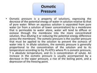 Osmotic
Pressure
• Osmotic pressure is a property of solutions, expressing the
decrease of the potential energy of water in solution relative to that
of pure water. When an aqueous solution is separated from pure
water (or from a solution of lower concentration) by a membrane
that is permeable to water alone, water will tend to diffuse or
osmose through the membrane into the more concentrated
solution, thus diluting it or reducing the potential energy difference
across the membrane. The osmotic pressure is the counter pressure
that must be applied to the solution to prevent the osmosis of
water into it. In dilute solutions, the osmotic pressure is generally
proportional to the concentration of the solution and to its
temperature according to Eq. Ps=KTCs where Ps is osmotic pressure,
T is absolute temperature, and Cs is concentration of solute. An
increase in the osmotic pressure is usually accompanied by a
decrease in the vapor pressure, a rise of the boiling point, and a
depression of the freezing point.
 