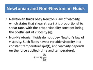 Newtonian and Non-Newtonian Fluids
• Newtonian fluids obey Newton’s law of viscosity,
which states that shear stress (τ) is proportional to
shear rate, with the proportionality constant being
the coefficient of viscosity (η)
• Non-Newtonian fluids do not obey Newton’s law of
viscosity. Such fluids have a variable viscosity at a
constant temperature η=f(t), and viscosity depends
on the force applied (time and temperature).
 