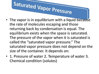 • The vapor is in equilibrium with a liquid because
the rate of molecules escaping and those
returning back by condensation is equal. The
equilibrium exists when the space is saturated.
The pressure of the vapor when it is saturated is
called the “saturated vapor pressure.” The
saturated vapor pressure does not depend on the
size of the container. It depends on:
• 1. Pressure of water 2. Temperature of water 3.
Chemical condition (solutes)
 