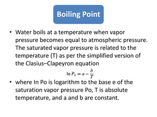 Boiling Point
• Water boils at a temperature when vapor
pressure becomes equal to atmospheric pressure.
The saturated vapor pressure is related to the
temperature (T) as per the simplified version of
the Clasius–Clapeyron equation
• where In Po is logarithm to the base e of the
saturation vapor pressure Po, T is absolute
temperature, and a and b are constant.
 