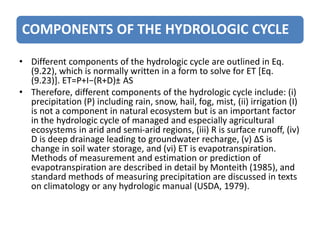COMPONENTS OF THE HYDROLOGIC CYCLE
• Different components of the hydrologic cycle are outlined in Eq.
(9.22), which is normally written in a form to solve for ET [Eq.
(9.23)]. ET=P+I−(R+D)± AS
• Therefore, different components of the hydrologic cycle include: (i)
precipitation (P) including rain, snow, hail, fog, mist, (ii) irrigation (I)
is not a component in natural ecosystem but is an important factor
in the hydrologic cycle of managed and especially agricultural
ecosystems in arid and semi-arid regions, (iii) R is surface runoff, (iv)
D is deep drainage leading to groundwater recharge, (v) ∆S is
change in soil water storage, and (vi) ET is evapotranspiration.
Methods of measurement and estimation or prediction of
evapotranspiration are described in detail by Monteith (1985), and
standard methods of measuring precipitation are discussed in texts
on climatology or any hydrologic manual (USDA, 1979).
 