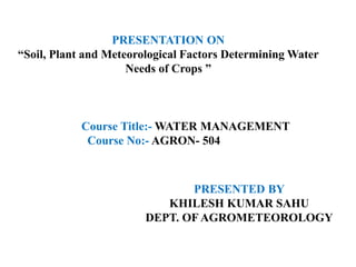 PRESENTATION ON
“Soil, Plant and Meteorological Factors Determining Water
Needs of Crops ”
PRESENTED BY
KHILESH KUMAR SAHU
DEPT. OF AGROMETEOROLOGY
Course Title:- WATER MANAGEMENT
Course No:- AGRON- 504
 
