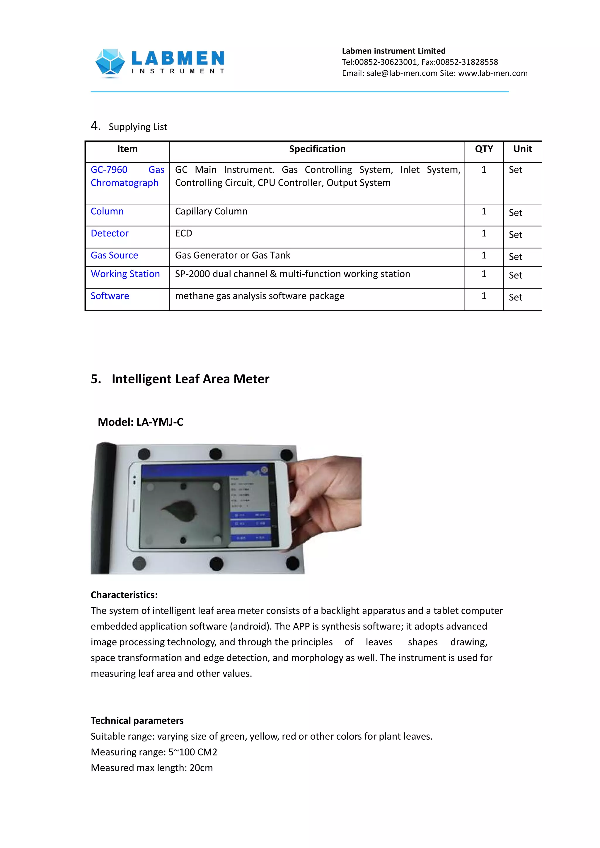 Labmen instrument Limited
Tel:00852-30623001, Fax:00852-31828558
Email: sale@lab-men.com Site: www.lab-men.com
4. Supplying List
Item Specification QTY Unit
GC-7960 Gas
Chromatograph
GC Main Instrument. Gas Controlling System, Inlet System,
Controlling Circuit, CPU Controller, Output System
1 Set
Column Capillary Column 1 Set
Detector ECD 1 Set
Gas Source Gas Generator or Gas Tank 1 Set
Working Station SP-2000 dual channel & multi-function working station 1 Set
Software methane gas analysis software package 1 Set
5. Intelligent Leaf Area Meter
Model: LA-YMJ-C
Characteristics:
The system of intelligent leaf area meter consists of a backlight apparatus and a tablet computer
embedded application software (android). The APP is synthesis software; it adopts advanced
image processing technology, and through the principles of leaves shapes drawing,
space transformation and edge detection, and morphology as well. The instrument is used for
measuring leaf area and other values.
Technical parameters
Suitable range: varying size of green, yellow, red or other colors for plant leaves.
Measuring range: 5~100 CM2
Measured max length: 20cm
 