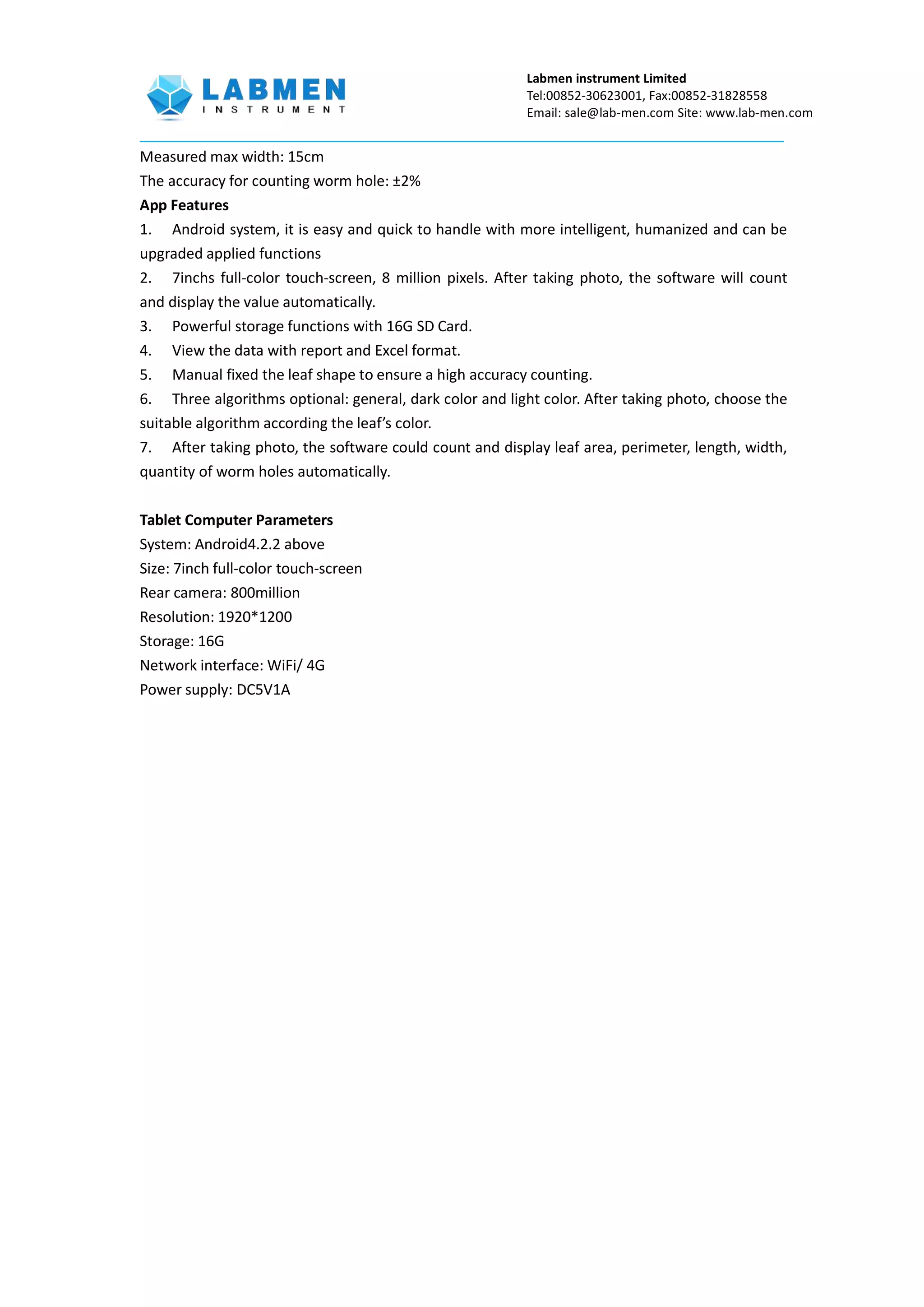 Labmen instrument Limited
Tel:00852-30623001, Fax:00852-31828558
Email: sale@lab-men.com Site: www.lab-men.com
Measured max width: 15cm
The accuracy for counting worm hole: ±2%
App Features
1. Android system, it is easy and quick to handle with more intelligent, humanized and can be
upgraded applied functions
2. 7inchs full-color touch-screen, 8 million pixels. After taking photo, the software will count
and display the value automatically.
3. Powerful storage functions with 16G SD Card.
4. View the data with report and Excel format.
5. Manual fixed the leaf shape to ensure a high accuracy counting.
6. Three algorithms optional: general, dark color and light color. After taking photo, choose the
suitable algorithm according the leaf’s color.
7. After taking photo, the software could count and display leaf area, perimeter, length, width,
quantity of worm holes automatically.
Tablet Computer Parameters
System: Android4.2.2 above
Size: 7inch full-color touch-screen
Rear camera: 800million
Resolution: 1920*1200
Storage: 16G
Network interface: WiFi/ 4G
Power supply: DC5V1A
 