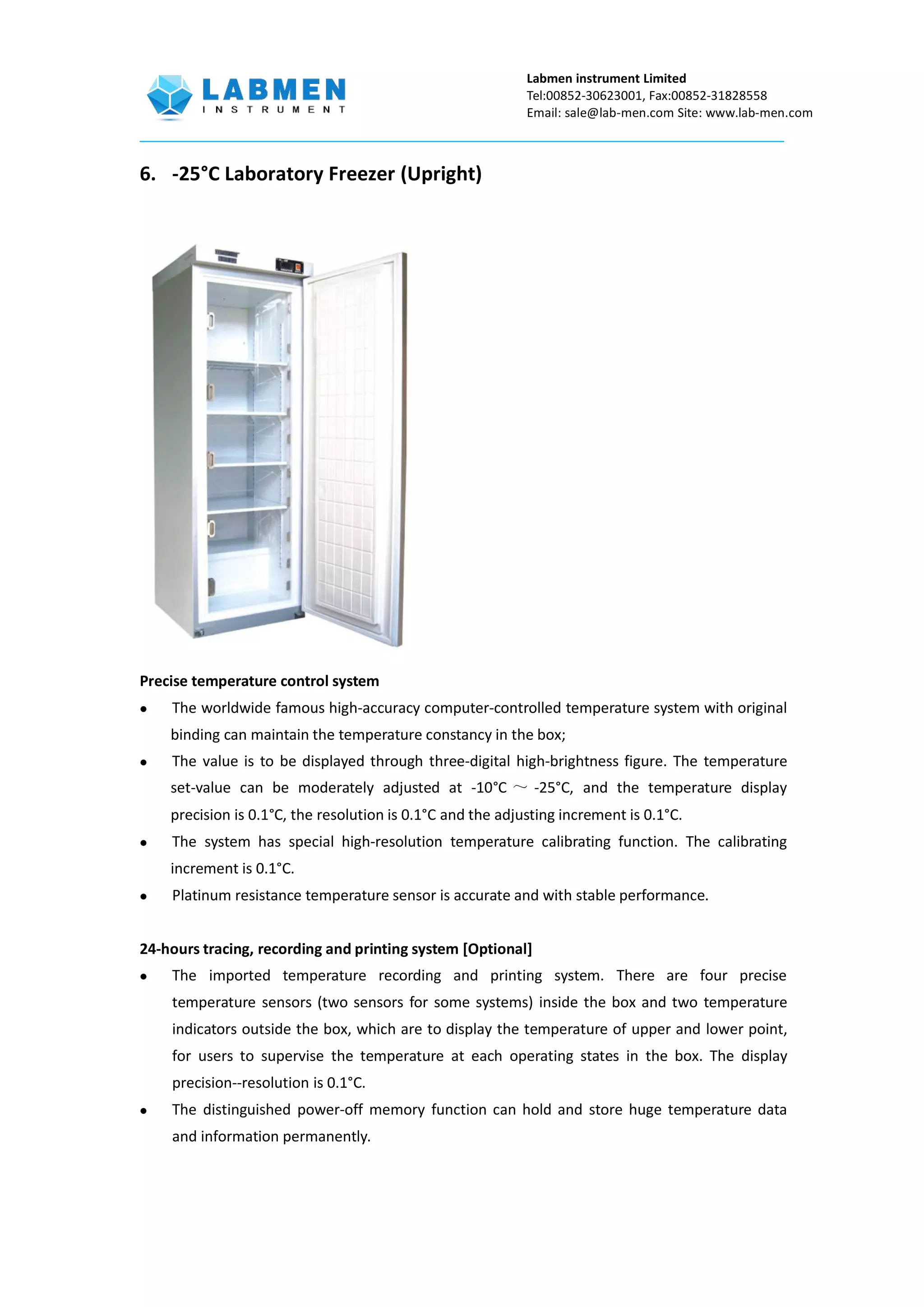 Labmen instrument Limited
Tel:00852-30623001, Fax:00852-31828558
Email: sale@lab-men.com Site: www.lab-men.com
6. -25°C Laboratory Freezer (Upright)
Precise temperature control system
 The worldwide famous high-accuracy computer-controlled temperature system with original
binding can maintain the temperature constancy in the box;
 The value is to be displayed through three-digital high-brightness figure. The temperature
set-value can be moderately adjusted at -10°C ～ -25°C, and the temperature display
precision is 0.1°C, the resolution is 0.1°C and the adjusting increment is 0.1°C.
 The system has special high-resolution temperature calibrating function. The calibrating
increment is 0.1°C.
 Platinum resistance temperature sensor is accurate and with stable performance.
24-hours tracing, recording and printing system [Optional]
 The imported temperature recording and printing system. There are four precise
temperature sensors (two sensors for some systems) inside the box and two temperature
indicators outside the box, which are to display the temperature of upper and lower point,
for users to supervise the temperature at each operating states in the box. The display
precision--resolution is 0.1°C.
 The distinguished power-off memory function can hold and store huge temperature data
and information permanently.
 