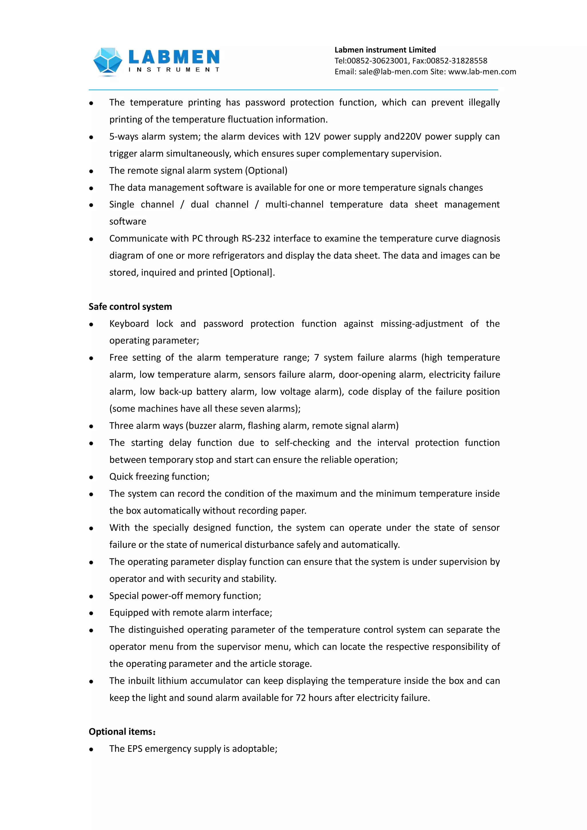 Labmen instrument Limited
Tel:00852-30623001, Fax:00852-31828558
Email: sale@lab-men.com Site: www.lab-men.com
 The temperature printing has password protection function, which can prevent illegally
printing of the temperature fluctuation information.
 5-ways alarm system; the alarm devices with 12V power supply and220V power supply can
trigger alarm simultaneously, which ensures super complementary supervision.
 The remote signal alarm system (Optional)
 The data management software is available for one or more temperature signals changes
 Single channel / dual channel / multi-channel temperature data sheet management
software
 Communicate with PC through RS-232 interface to examine the temperature curve diagnosis
diagram of one or more refrigerators and display the data sheet. The data and images can be
stored, inquired and printed [Optional].
Safe control system
 Keyboard lock and password protection function against missing-adjustment of the
operating parameter;
 Free setting of the alarm temperature range; 7 system failure alarms (high temperature
alarm, low temperature alarm, sensors failure alarm, door-opening alarm, electricity failure
alarm, low back-up battery alarm, low voltage alarm), code display of the failure position
(some machines have all these seven alarms);
 Three alarm ways (buzzer alarm, flashing alarm, remote signal alarm)
 The starting delay function due to self-checking and the interval protection function
between temporary stop and start can ensure the reliable operation;
 Quick freezing function;
 The system can record the condition of the maximum and the minimum temperature inside
the box automatically without recording paper.
 With the specially designed function, the system can operate under the state of sensor
failure or the state of numerical disturbance safely and automatically.
 The operating parameter display function can ensure that the system is under supervision by
operator and with security and stability.
 Special power-off memory function;
 Equipped with remote alarm interface;
 The distinguished operating parameter of the temperature control system can separate the
operator menu from the supervisor menu, which can locate the respective responsibility of
the operating parameter and the article storage.
 The inbuilt lithium accumulator can keep displaying the temperature inside the box and can
keep the light and sound alarm available for 72 hours after electricity failure.
Optional items：
 The EPS emergency supply is adoptable;
 