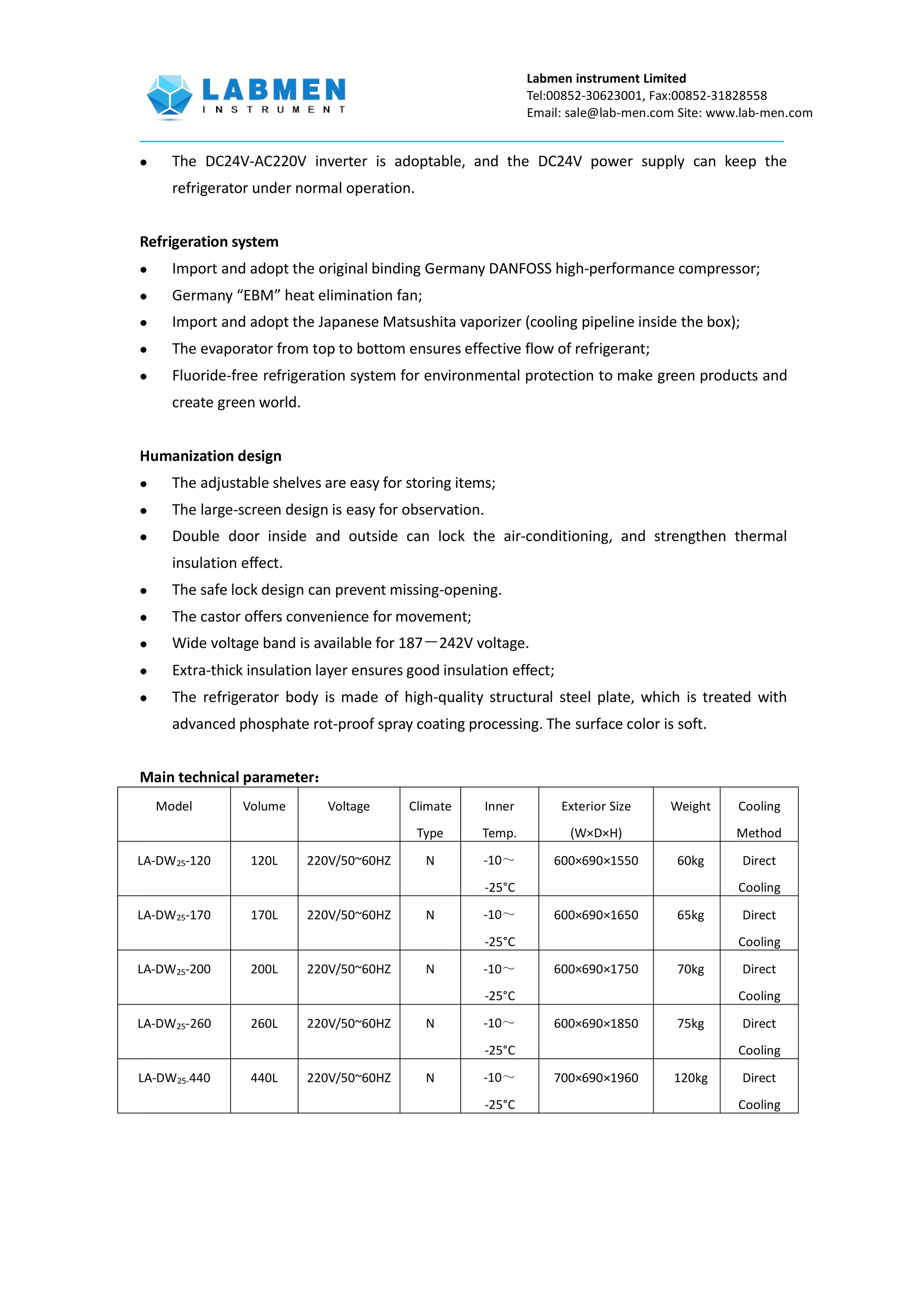 Labmen instrument Limited
Tel:00852-30623001, Fax:00852-31828558
Email: sale@lab-men.com Site: www.lab-men.com
 The DC24V-AC220V inverter is adoptable, and the DC24V power supply can keep the
refrigerator under normal operation.
Refrigeration system
 Import and adopt the original binding Germany DANFOSS high-performance compressor;
 Germany “EBM” heat elimination fan;
 Import and adopt the Japanese Matsushita vaporizer (cooling pipeline inside the box);
 The evaporator from top to bottom ensures effective flow of refrigerant;
 Fluoride-free refrigeration system for environmental protection to make green products and
create green world.
Humanization design
 The adjustable shelves are easy for storing items;
 The large-screen design is easy for observation.
 Double door inside and outside can lock the air-conditioning, and strengthen thermal
insulation effect.
 The safe lock design can prevent missing-opening.
 The castor offers convenience for movement;
 Wide voltage band is available for 187－242V voltage.
 Extra-thick insulation layer ensures good insulation effect;
 The refrigerator body is made of high-quality structural steel plate, which is treated with
advanced phosphate rot-proof spray coating processing. The surface color is soft.
Main technical parameter：
Model Volume Voltage Climate
Type
Inner
Temp.
Exterior Size
(W×D×H)
Weight Cooling
Method
LA-DW25-120 120L 220V/50~60HZ N -10～
-25°C
600×690×1550 60kg Direct
Cooling
LA-DW25-170 170L 220V/50~60HZ N -10～
-25°C
600×690×1650 65kg Direct
Cooling
LA-DW25-200 200L 220V/50~60HZ N -10～
-25°C
600×690×1750 70kg Direct
Cooling
LA-DW25-260 260L 220V/50~60HZ N -10～
-25°C
600×690×1850 75kg Direct
Cooling
LA-DW25-440 440L 220V/50~60HZ N -10～
-25°C
700×690×1960 120kg Direct
Cooling
 