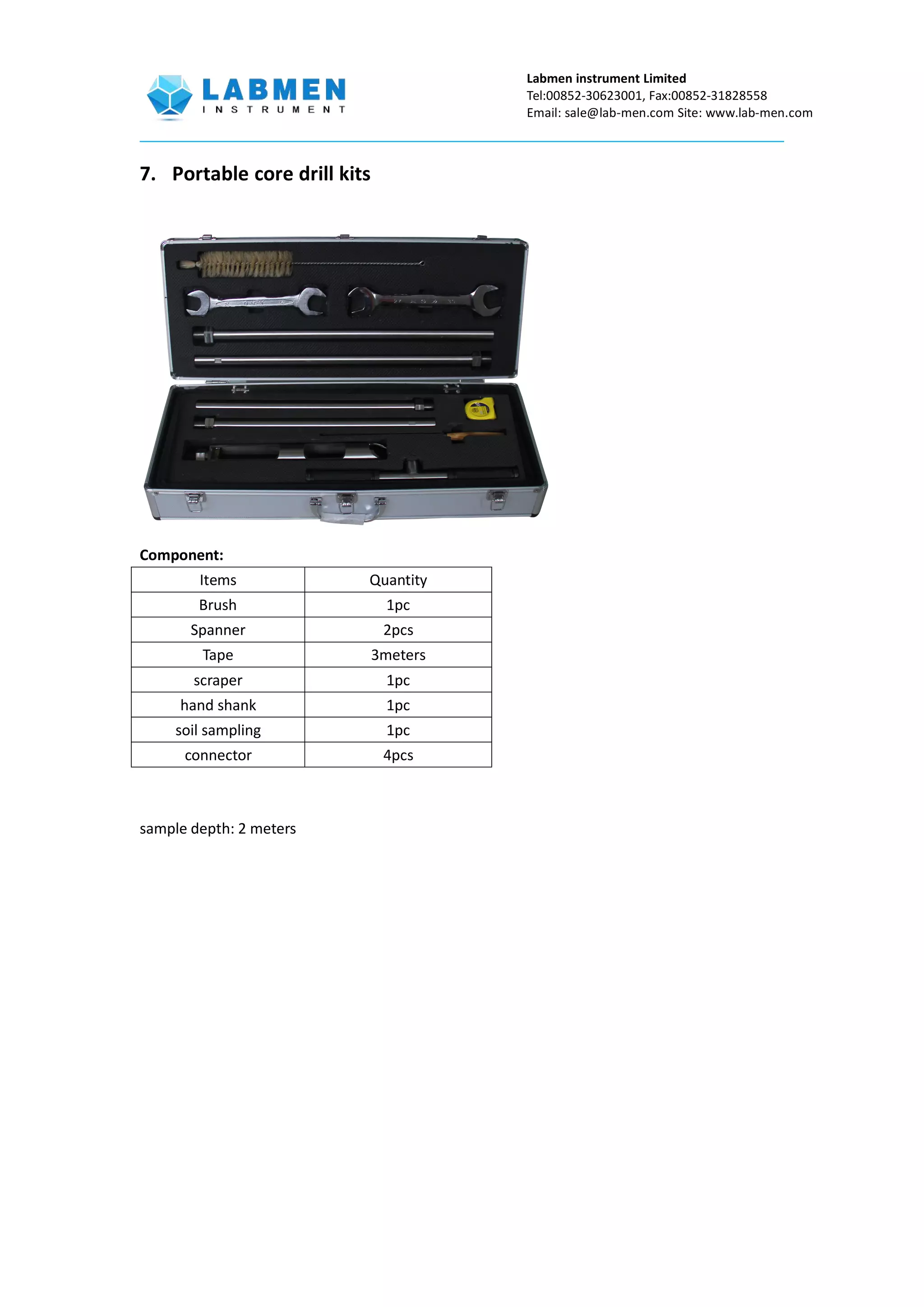 Labmen instrument Limited
Tel:00852-30623001, Fax:00852-31828558
Email: sale@lab-men.com Site: www.lab-men.com
7. Portable core drill kits
Component:
Items Quantity
Brush 1pc
Spanner 2pcs
Tape 3meters
scraper 1pc
hand shank 1pc
soil sampling 1pc
connector 4pcs
sample depth: 2 meters
 