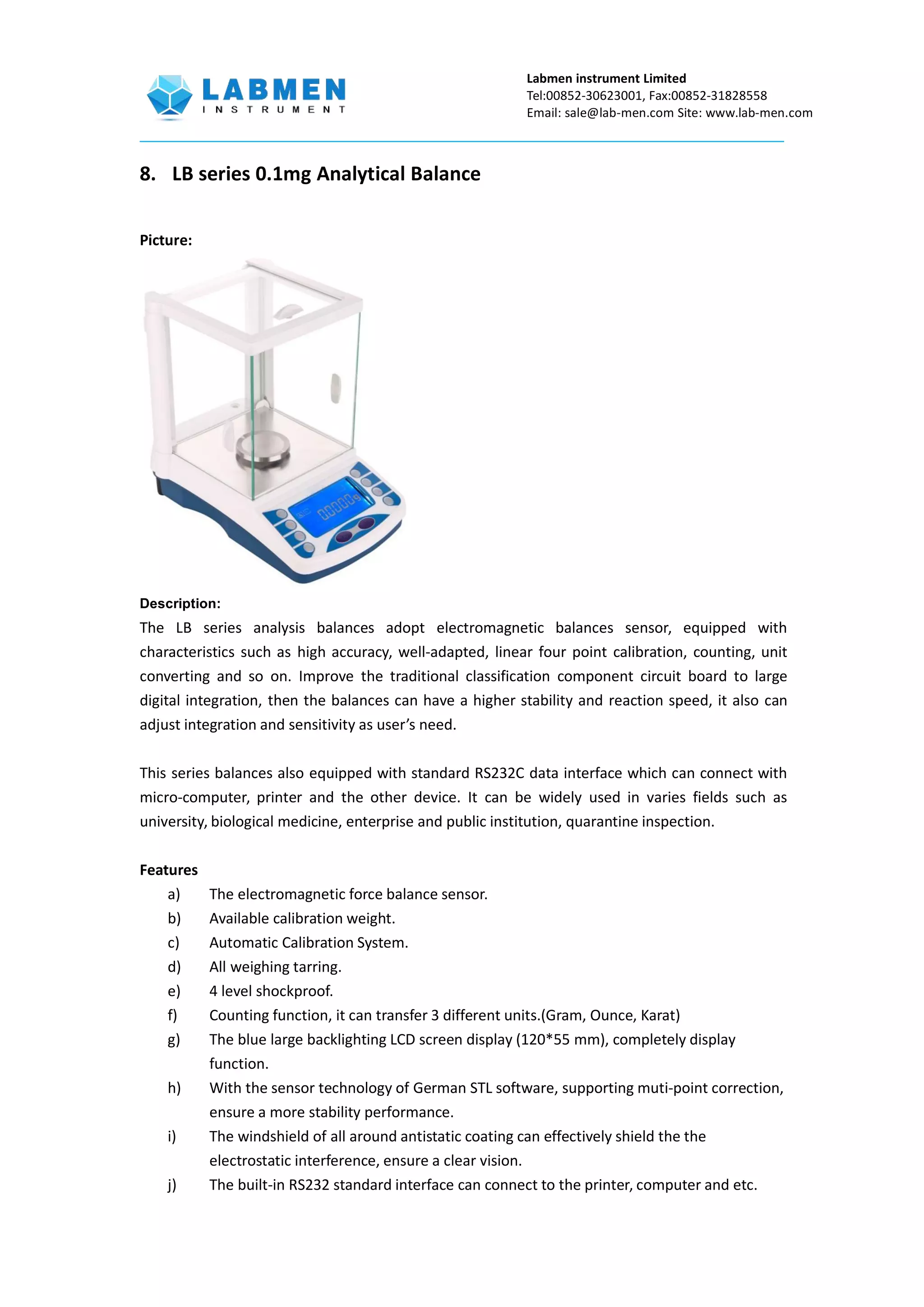 Labmen instrument Limited
Tel:00852-30623001, Fax:00852-31828558
Email: sale@lab-men.com Site: www.lab-men.com
8. LB series 0.1mg Analytical Balance
Picture:
Description:
The LB series analysis balances adopt electromagnetic balances sensor, equipped with
characteristics such as high accuracy, well-adapted, linear four point calibration, counting, unit
converting and so on. Improve the traditional classification component circuit board to large
digital integration, then the balances can have a higher stability and reaction speed, it also can
adjust integration and sensitivity as user’s need.
This series balances also equipped with standard RS232C data interface which can connect with
micro-computer, printer and the other device. It can be widely used in varies fields such as
university, biological medicine, enterprise and public institution, quarantine inspection.
Features
a) The electromagnetic force balance sensor.
b) Available calibration weight.
c) Automatic Calibration System.
d) All weighing tarring.
e) 4 level shockproof.
f) Counting function, it can transfer 3 different units.(Gram, Ounce, Karat)
g) The blue large backlighting LCD screen display (120*55 mm), completely display
function.
h) With the sensor technology of German STL software, supporting muti-point correction,
ensure a more stability performance.
i) The windshield of all around antistatic coating can effectively shield the the
electrostatic interference, ensure a clear vision.
j) The built-in RS232 standard interface can connect to the printer, computer and etc.
 