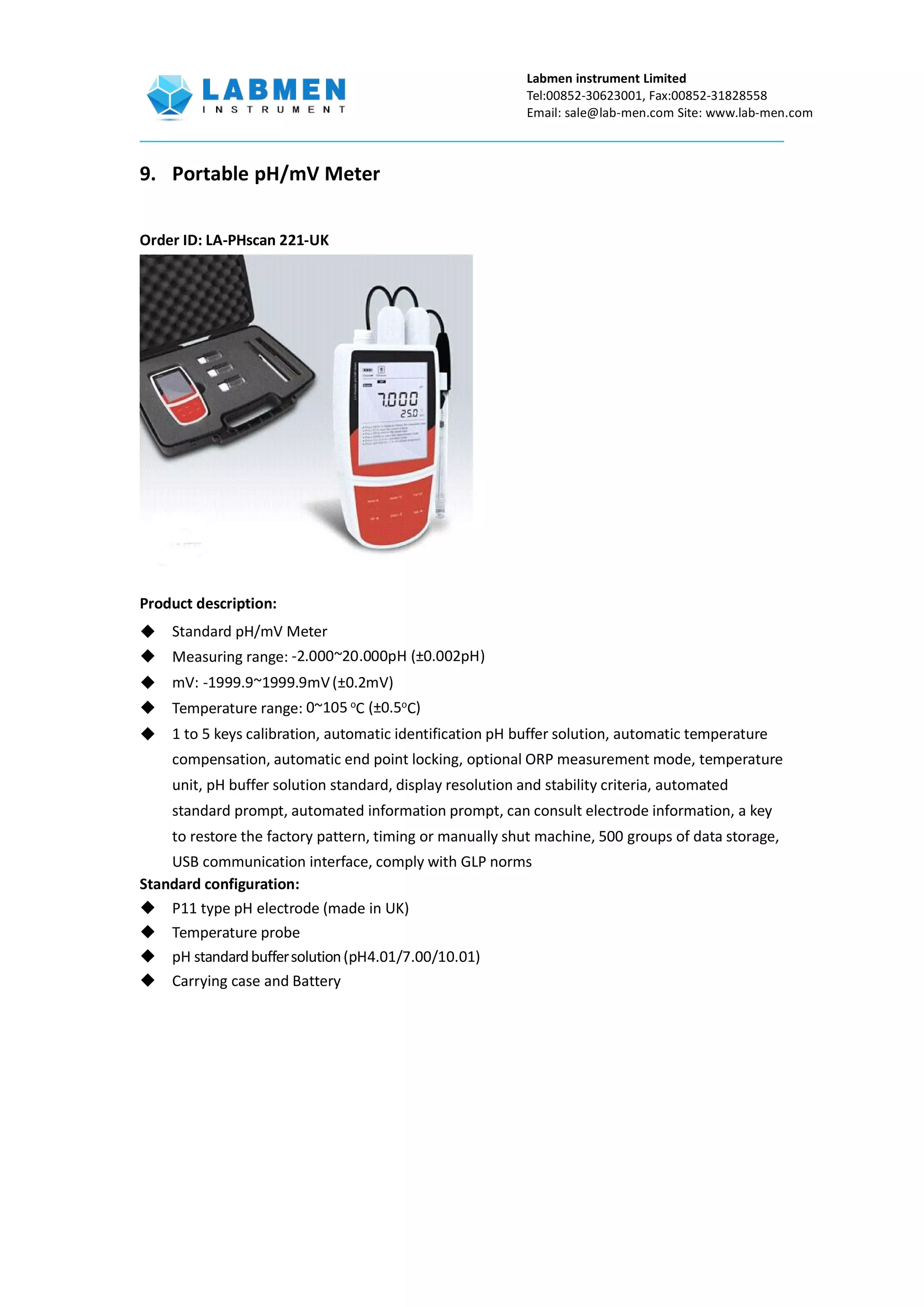 Labmen instrument Limited
Tel:00852-30623001, Fax:00852-31828558
Email: sale@lab-men.com Site: www.lab-men.com
9. Portable pH/mV Meter
Order ID: LA-PHscan 221-UK
Product description:
 Standard pH/mV Meter
 Measuring range: -2.000~20.000pH (±0.002pH)
 mV: -1999.9~1999.9mV(±0.2mV)
 Temperature range: 0~105 o
C (±0.5o
C)
 1 to 5 keys calibration, automatic identification pH buffer solution, automatic temperature
compensation, automatic end point locking, optional ORP measurement mode, temperature
unit, pH buffer solution standard, display resolution and stability criteria, automated
standard prompt, automated information prompt, can consult electrode information, a key
to restore the factory pattern, timing or manually shut machine, 500 groups of data storage,
USB communication interface, comply with GLP norms
Standard configuration:
 P11 type pH electrode (made in UK)
 Temperature probe
 pH standardbuffersolution(pH4.01/7.00/10.01)
 Carrying case and Battery
 
