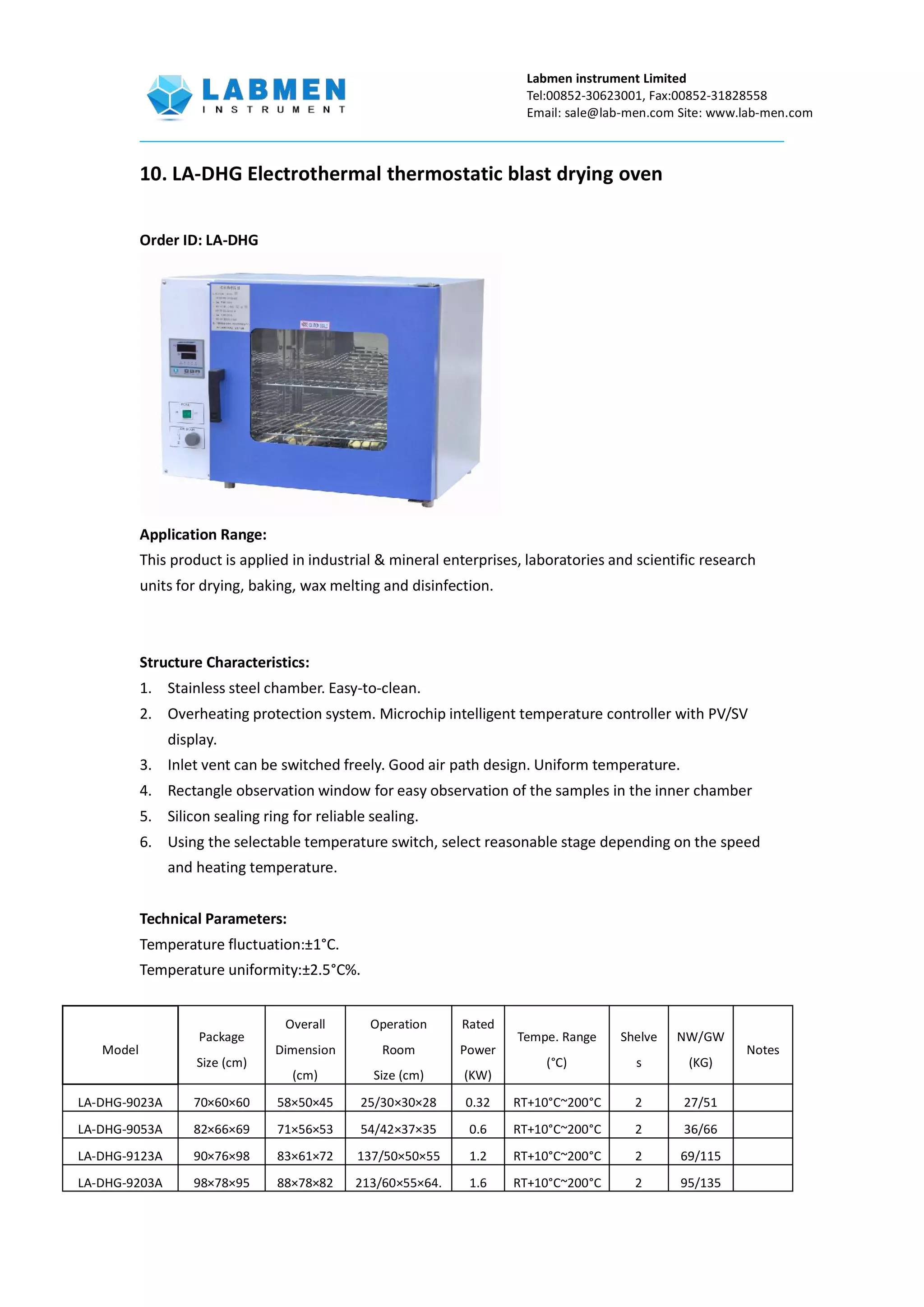 Labmen instrument Limited
Tel:00852-30623001, Fax:00852-31828558
Email: sale@lab-men.com Site: www.lab-men.com
10. LA-DHG Electrothermal thermostatic blast drying oven
Order ID: LA-DHG
Application Range:
This product is applied in industrial & mineral enterprises, laboratories and scientific research
units for drying, baking, wax melting and disinfection.
Structure Characteristics:
1. Stainless steel chamber. Easy-to-clean.
2. Overheating protection system. Microchip intelligent temperature controller with PV/SV
display.
3. Inlet vent can be switched freely. Good air path design. Uniform temperature.
4. Rectangle observation window for easy observation of the samples in the inner chamber
5. Silicon sealing ring for reliable sealing.
6. Using the selectable temperature switch, select reasonable stage depending on the speed
and heating temperature.
Technical Parameters:
Temperature fluctuation:±1°C.
Temperature uniformity:±2.5°C%.
Model
Package
Size (cm)
Overall
Dimension
(cm)
Operation
Room
Size (cm)
Rated
Power
(KW)
Tempe. Range
(°C)
Shelve
s
NW/GW
(KG)
Notes
LA-DHG-9023A 70×60×60 58×50×45 25/30×30×28 0.32 RT+10°C~200°C 2 27/51
LA-DHG-9053A 82×66×69 71×56×53 54/42×37×35 0.6 RT+10°C~200°C 2 36/66
LA-DHG-9123A 90×76×98 83×61×72 137/50×50×55 1.2 RT+10°C~200°C 2 69/115
LA-DHG-9203A 98×78×95 88×78×82 213/60×55×64. 1.6 RT+10°C~200°C 2 95/135
 