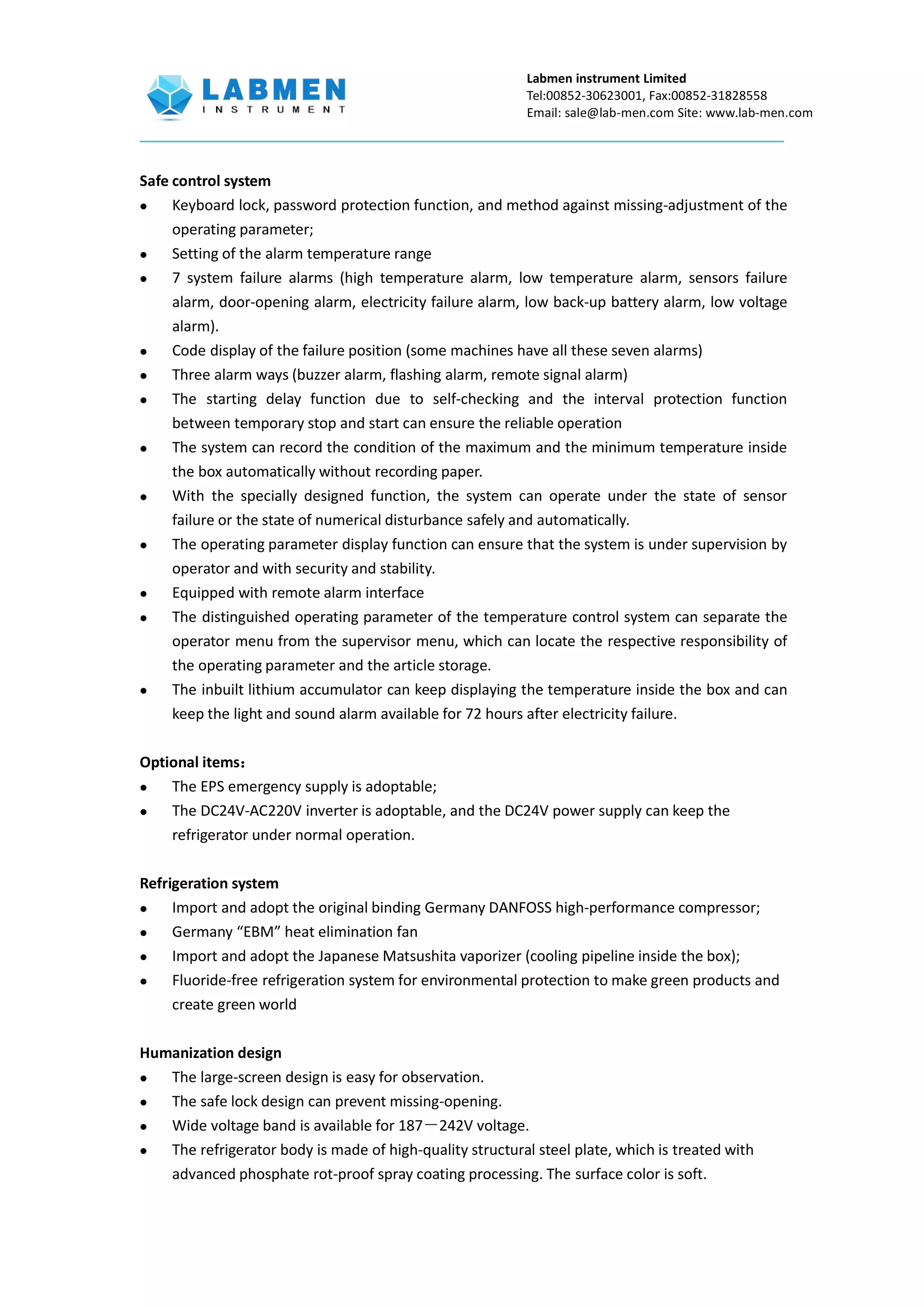 Labmen instrument Limited
Tel:00852-30623001, Fax:00852-31828558
Email: sale@lab-men.com Site: www.lab-men.com
Safe control system
 Keyboard lock, password protection function, and method against missing-adjustment of the
operating parameter;
 Setting of the alarm temperature range
 7 system failure alarms (high temperature alarm, low temperature alarm, sensors failure
alarm, door-opening alarm, electricity failure alarm, low back-up battery alarm, low voltage
alarm).
 Code display of the failure position (some machines have all these seven alarms)
 Three alarm ways (buzzer alarm, flashing alarm, remote signal alarm)
 The starting delay function due to self-checking and the interval protection function
between temporary stop and start can ensure the reliable operation
 The system can record the condition of the maximum and the minimum temperature inside
the box automatically without recording paper.
 With the specially designed function, the system can operate under the state of sensor
failure or the state of numerical disturbance safely and automatically.
 The operating parameter display function can ensure that the system is under supervision by
operator and with security and stability.
 Equipped with remote alarm interface
 The distinguished operating parameter of the temperature control system can separate the
operator menu from the supervisor menu, which can locate the respective responsibility of
the operating parameter and the article storage.
 The inbuilt lithium accumulator can keep displaying the temperature inside the box and can
keep the light and sound alarm available for 72 hours after electricity failure.
Optional items：
 The EPS emergency supply is adoptable;
 The DC24V-AC220V inverter is adoptable, and the DC24V power supply can keep the
refrigerator under normal operation.
Refrigeration system
 Import and adopt the original binding Germany DANFOSS high-performance compressor;
 Germany “EBM” heat elimination fan
 Import and adopt the Japanese Matsushita vaporizer (cooling pipeline inside the box);
 Fluoride-free refrigeration system for environmental protection to make green products and
create green world
Humanization design
 The large-screen design is easy for observation.
 The safe lock design can prevent missing-opening.
 Wide voltage band is available for 187－242V voltage.
 The refrigerator body is made of high-quality structural steel plate, which is treated with
advanced phosphate rot-proof spray coating processing. The surface color is soft.
 