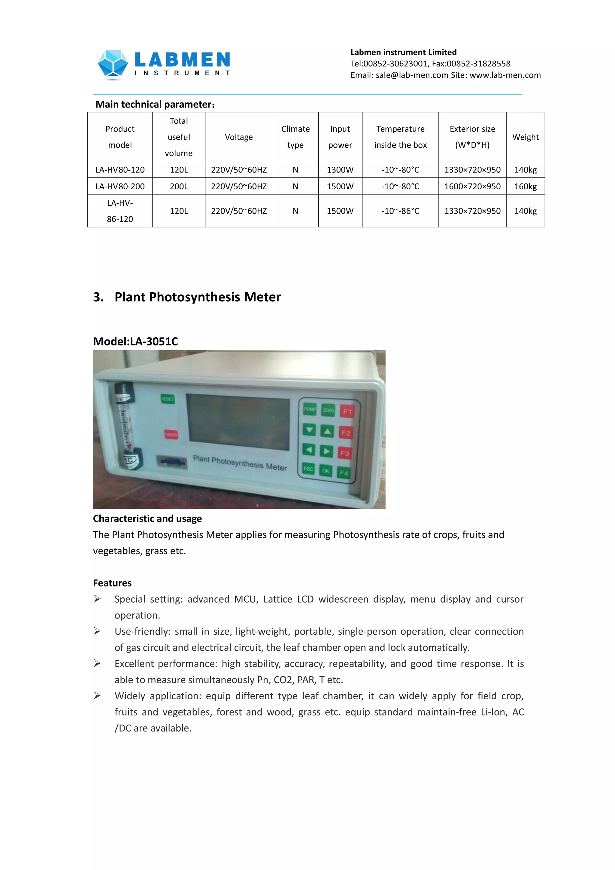 Labmen instrument Limited
Tel:00852-30623001, Fax:00852-31828558
Email: sale@lab-men.com Site: www.lab-men.com
Main technical parameter：
Product
model
Total
useful
volume
Voltage
Climate
type
Input
power
Temperature
inside the box
Exterior size
(W*D*H)
Weight
LA-HV80-120 120L 220V/50~60HZ N 1300W -10~-80°C 1330×720×950 140kg
LA-HV80-200 200L 220V/50~60HZ N 1500W -10~-80°C 1600×720×950 160kg
LA-HV-
86-120
120L 220V/50~60HZ N 1500W -10~-86°C 1330×720×950 140kg
3. Plant Photosynthesis Meter
Model:LA-3051C
Characteristic and usage
The Plant Photosynthesis Meter applies for measuring Photosynthesis rate of crops, fruits and
vegetables, grass etc.
Features
 Special setting: advanced MCU, Lattice LCD widescreen display, menu display and cursor
operation.
 Use-friendly: small in size, light-weight, portable, single-person operation, clear connection
of gas circuit and electrical circuit, the leaf chamber open and lock automatically.
 Excellent performance: high stability, accuracy, repeatability, and good time response. It is
able to measure simultaneously Pn, CO2, PAR, T etc.
 Widely application: equip different type leaf chamber, it can widely apply for field crop,
fruits and vegetables, forest and wood, grass etc. equip standard maintain-free Li-Ion, AC
/DC are available.
 