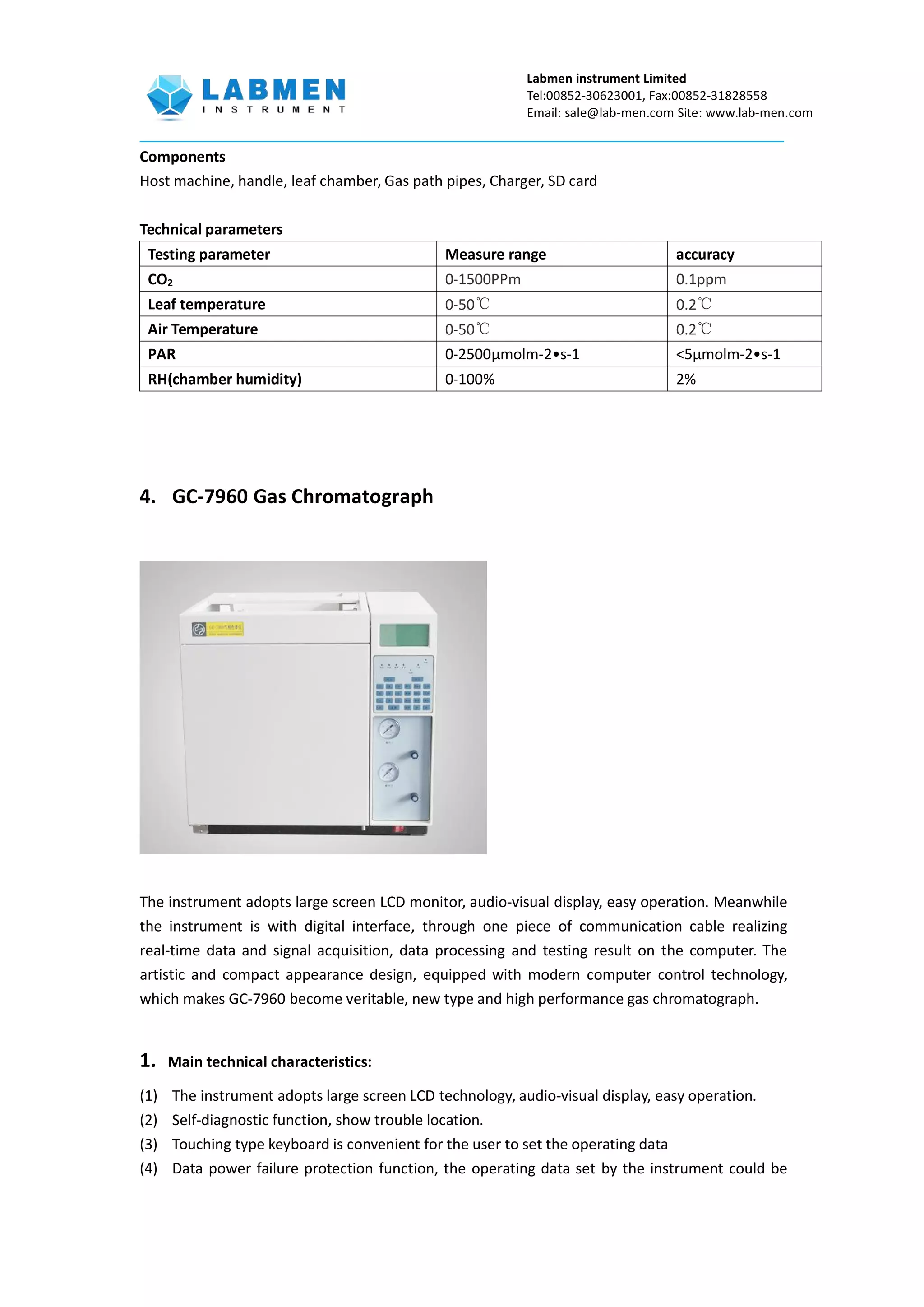 Labmen instrument Limited
Tel:00852-30623001, Fax:00852-31828558
Email: sale@lab-men.com Site: www.lab-men.com
Components
Host machine, handle, leaf chamber, Gas path pipes, Charger, SD card
Technical parameters
Testing parameter Measure range accuracy
CO2 0-1500PPm 0.1ppm
Leaf temperature 0-50℃ 0.2℃
Air Temperature 0-50℃ 0.2℃
PAR 0-2500μmolm-2•s-1 <5μmolm-2•s-1
RH(chamber humidity) 0-100% 2%
4. GC-7960 Gas Chromatograph
The instrument adopts large screen LCD monitor, audio-visual display, easy operation. Meanwhile
the instrument is with digital interface, through one piece of communication cable realizing
real-time data and signal acquisition, data processing and testing result on the computer. The
artistic and compact appearance design, equipped with modern computer control technology,
which makes GC-7960 become veritable, new type and high performance gas chromatograph.
1. Main technical characteristics:
(1) The instrument adopts large screen LCD technology, audio-visual display, easy operation.
(2) Self-diagnostic function, show trouble location.
(3) Touching type keyboard is convenient for the user to set the operating data
(4) Data power failure protection function, the operating data set by the instrument could be
 