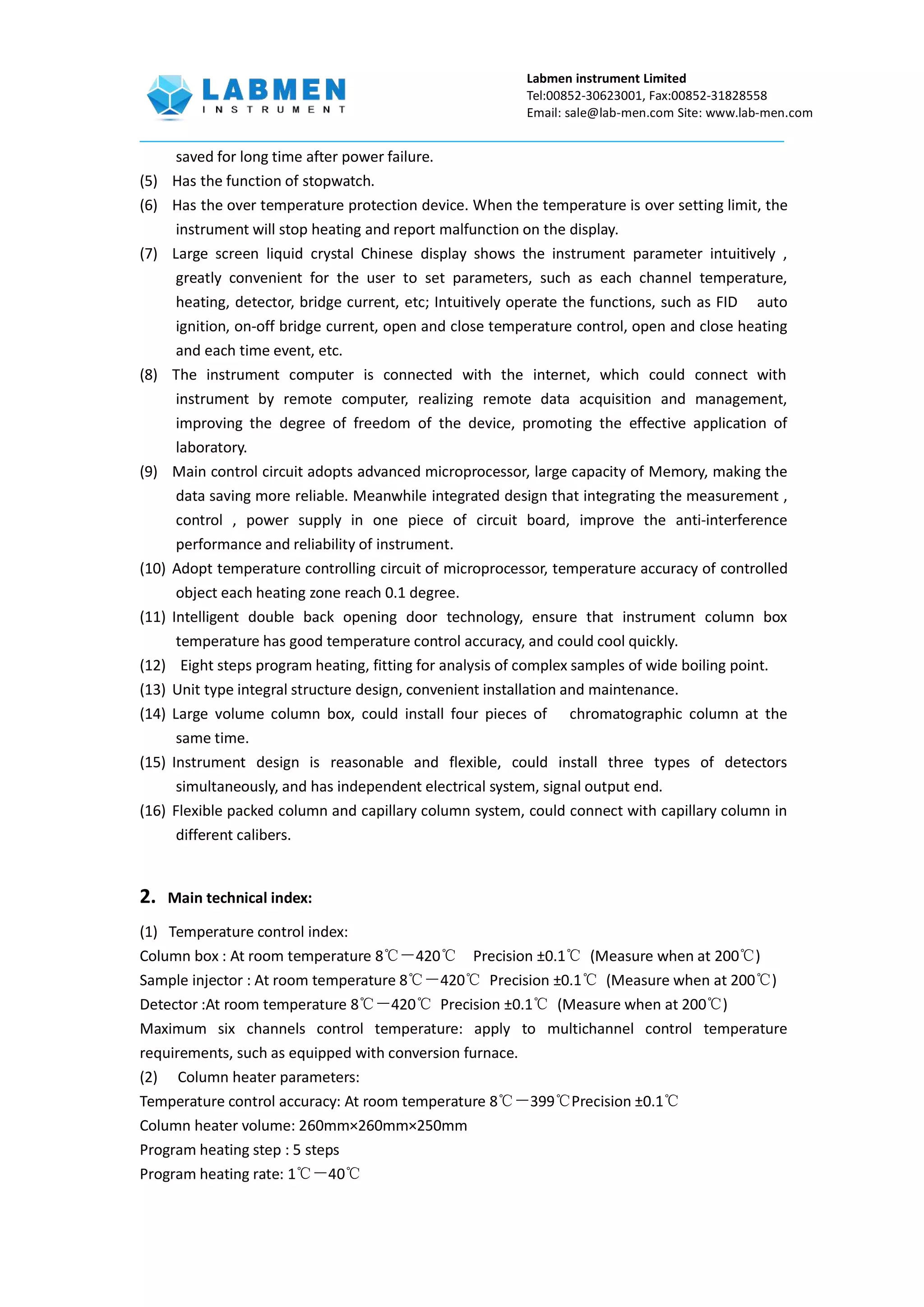 Labmen instrument Limited
Tel:00852-30623001, Fax:00852-31828558
Email: sale@lab-men.com Site: www.lab-men.com
saved for long time after power failure.
(5) Has the function of stopwatch.
(6) Has the over temperature protection device. When the temperature is over setting limit, the
instrument will stop heating and report malfunction on the display.
(7) Large screen liquid crystal Chinese display shows the instrument parameter intuitively ,
greatly convenient for the user to set parameters, such as each channel temperature,
heating, detector, bridge current, etc; Intuitively operate the functions, such as FID auto
ignition, on-off bridge current, open and close temperature control, open and close heating
and each time event, etc.
(8) The instrument computer is connected with the internet, which could connect with
instrument by remote computer, realizing remote data acquisition and management,
improving the degree of freedom of the device, promoting the effective application of
laboratory.
(9) Main control circuit adopts advanced microprocessor, large capacity of Memory, making the
data saving more reliable. Meanwhile integrated design that integrating the measurement ,
control , power supply in one piece of circuit board, improve the anti-interference
performance and reliability of instrument.
(10) Adopt temperature controlling circuit of microprocessor, temperature accuracy of controlled
object each heating zone reach 0.1 degree.
(11) Intelligent double back opening door technology, ensure that instrument column box
temperature has good temperature control accuracy, and could cool quickly.
(12) Eight steps program heating, fitting for analysis of complex samples of wide boiling point.
(13) Unit type integral structure design, convenient installation and maintenance.
(14) Large volume column box, could install four pieces of chromatographic column at the
same time.
(15) Instrument design is reasonable and flexible, could install three types of detectors
simultaneously, and has independent electrical system, signal output end.
(16) Flexible packed column and capillary column system, could connect with capillary column in
different calibers.
2. Main technical index:
(1) Temperature control index:
Column box : At room temperature 8℃－420℃ Precision ±0.1℃ (Measure when at 200℃)
Sample injector : At room temperature 8℃－420℃ Precision ±0.1℃ (Measure when at 200℃)
Detector :At room temperature 8℃－420℃ Precision ±0.1℃ (Measure when at 200℃)
Maximum six channels control temperature: apply to multichannel control temperature
requirements, such as equipped with conversion furnace.
(2) Column heater parameters:
Temperature control accuracy: At room temperature 8℃－399℃Precision ±0.1℃
Column heater volume: 260mm×260mm×250mm
Program heating step : 5 steps
Program heating rate: 1℃－40℃
 