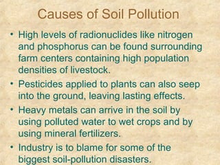 Causes of Soil Pollution
• High levels of radionuclides like nitrogen
and phosphorus can be found surrounding
farm centers containing high population
densities of livestock.
• Pesticides applied to plants can also seep
into the ground, leaving lasting effects.
• Heavy metals can arrive in the soil by
using polluted water to wet crops and by
using mineral fertilizers.
• Industry is to blame for some of the
biggest soil-pollution disasters.
 