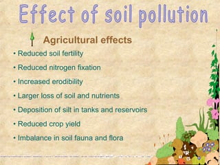 • Reduced soil fertility
• Reduced nitrogen fixation
• Increased erodibility
• Larger loss of soil and nutrients
• Deposition of silt in tanks and reservoirs
• Reduced crop yield
• Imbalance in soil fauna and flora
Agricultural effects
 